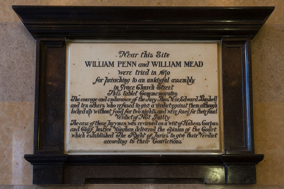 plaque at Old Bailey in London commemorating trial of William Penn and William Meade in 1670 states 'Near this Site WILLIAM PENN and WILLIAM MEAD were tried in 1670 for preaching to an unlawful assembly in Grace Church Street
This tablet Commemorates The courage and endurance of the Jury Thos Vere, Edward Bushell and ten others who refused to give a verdict against them, although locked up without food for two nights, and were fined for their final verdict of Not Guilty
The case of these Jurymen was reviewed on a writ of Habeas Corpus and Chief Justice Vaughan delivered the opinion of the Court which established The Right of Juries to give their Verdict according to their Convictions'